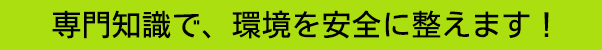 専門知識で、環境を安全に整えます！